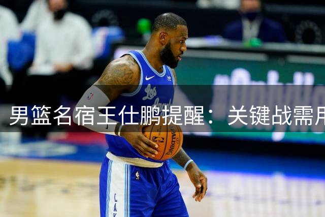 男篮名宿王仕鹏提醒：关键战需用好双塔 年轻后卫要减少失误